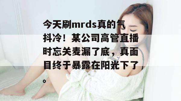 今天刷mrds真的气抖冷！某公司高管直播时忘关麦漏了底，真面目终于暴露在阳光下了。