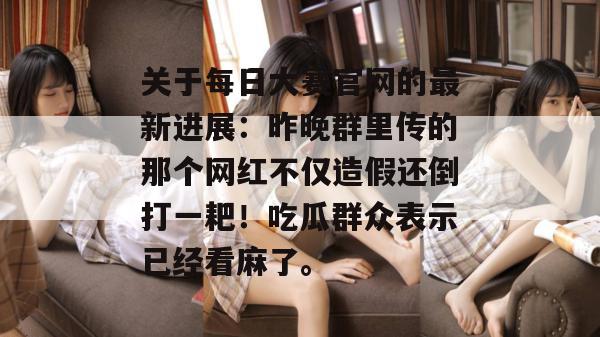 关于每日大赛官网的最新进展：昨晚群里传的那个网红不仅造假还倒打一耙！吃瓜群众表示已经看麻了。