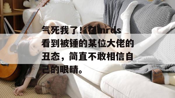 气死我了！在mrds看到被锤的某位大佬的丑态，简直不敢相信自己的眼睛。