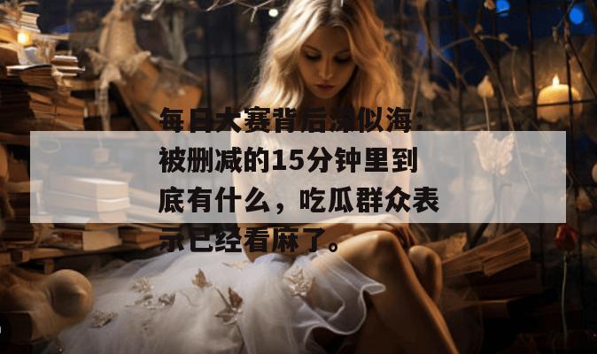 每日大赛背后深似海:被删减的15分钟里到底有什么,吃瓜群众表示已经看麻了。 每日大赛背后深似海:被删减的15分钟里到底有什么,吃瓜群众表示已经看麻了。