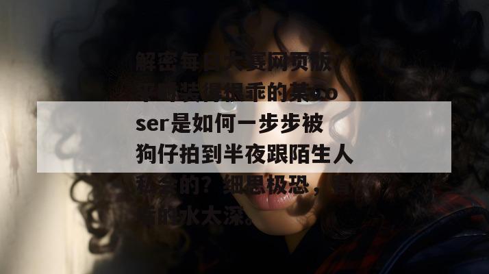 解密每日大赛网页版：平时装得很乖的某Coser是如何一步步被狗仔拍到半夜跟陌生人私会的？细思极恐，背后的水太深。