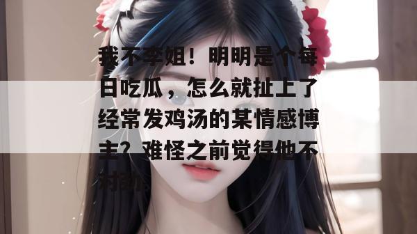 我不李姐！明明是个每日吃瓜，怎么就扯上了经常发鸡汤的某情感博主？难怪之前觉得他不对劲。