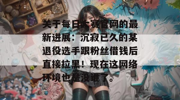 关于每日大赛官网的最新进展:沉寂已久的某退役选手跟粉丝借钱后直接拉黑!现在这网络环境也是没谁了。 关于每日大赛官网的最新进展:沉寂已久的某退役选手跟粉丝借钱后直接拉黑!现在这网络环境也是没谁了。