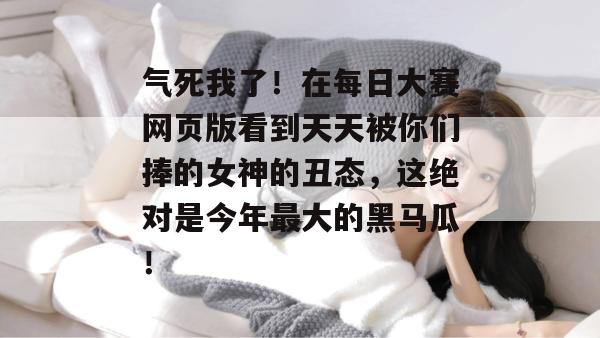 气死我了！在每日大赛网页版看到天天被你们捧的女神的丑态，这绝对是今年最大的黑马瓜！