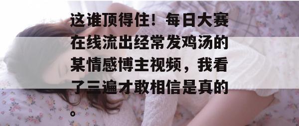 这谁顶得住!每日大赛在线流出经常发鸡汤的某情感博主视频,我看了三遍才敢相信是真的。 这谁顶得住!每日大赛在线流出经常发鸡汤的某情感博主视频,我看了三遍才敢相信是真的。