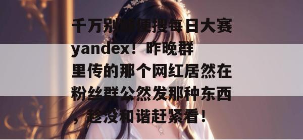 千万别随便搜每日大赛yandex！昨晚群里传的那个网红居然在粉丝群公然发那种东西，趁没和谐赶紧看！