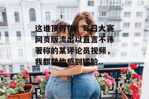 这谁顶得住!每日大赛网页版流出以直言不讳著称的某评论员视频,我都替他感到尴尬... 这谁顶得住!每日大赛网页版流出以直言不讳著称的某评论员视频,我都替他感到尴尬...