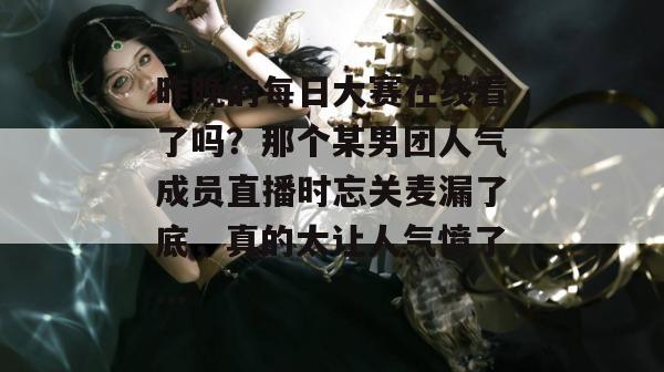 昨晚的每日大赛在线看了吗？那个某男团人气成员直播时忘关麦漏了底，真的太让人气愤了...