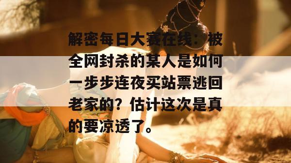 解密每日大赛在线：被全网封杀的某人是如何一步步连夜买站票逃回老家的？估计这次是真的要凉透了。