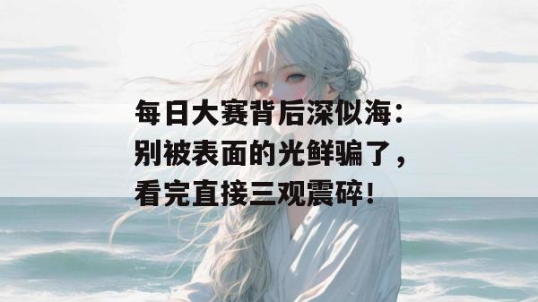 每日大赛背后深似海：别被表面的光鲜骗了，看完直接三观震碎！