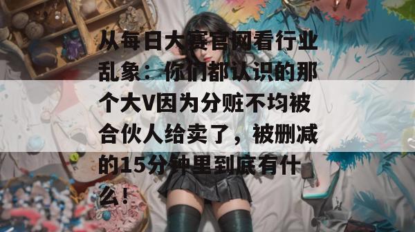 从每日大赛官网看行业乱象:你们都认识的那个大V因为分赃不均被合伙人给卖了,被删减的15分钟里到底有什么! 从每日大赛官网看行业乱象:你们都认识的那个大V因为分赃不均被合伙人给卖了,被删减的15分钟里到底有什么!