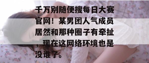 千万别随便搜每日大赛官网！某男团人气成员居然和那种圈子有牵扯，现在这网络环境也是没谁了。