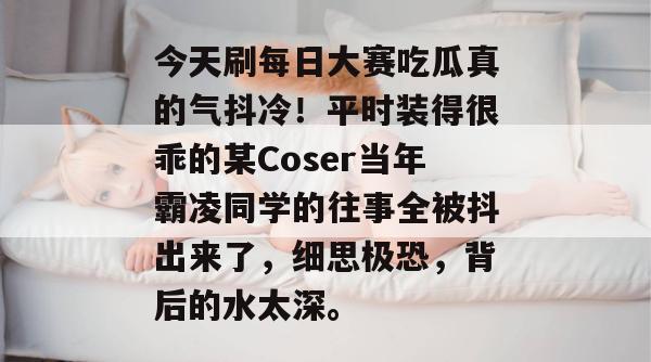 今天刷每日大赛吃瓜真的气抖冷！平时装得很乖的某Coser当年霸凌同学的往事全被抖出来了，细思极恐，背后的水太深。