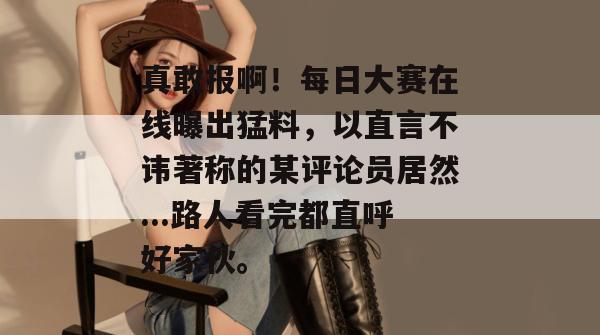 真敢报啊!每日大赛在线曝出猛料,以直言不讳著称的某评论员居然...路人看完都直呼好家伙。 真敢报啊!每日大赛在线曝出猛料,以直言不讳著称的某评论员居然...路人看完都直呼好家伙。