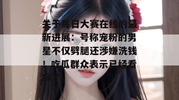 关于每日大赛在线的最新进展:号称宠粉的男星不仅劈腿还涉嫌洗钱!吃瓜群众表示已经看麻了。 关于每日大赛在线的最新进展:号称宠粉的男星不仅劈腿还涉嫌洗钱!吃瓜群众表示已经看麻了。