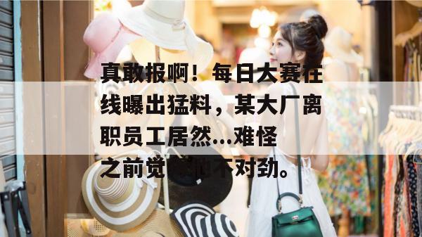 真敢报啊！每日大赛在线曝出猛料，某大厂离职员工居然...难怪之前觉得他不对劲。
