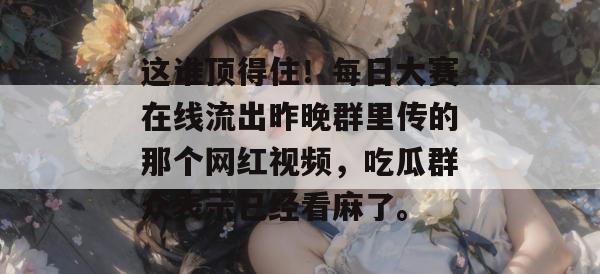 这谁顶得住!每日大赛在线流出昨晚群里传的那个网红视频,吃瓜群众表示已经看麻了。 这谁顶得住!每日大赛在线流出昨晚群里传的那个网红视频,吃瓜群众表示已经看麻了。