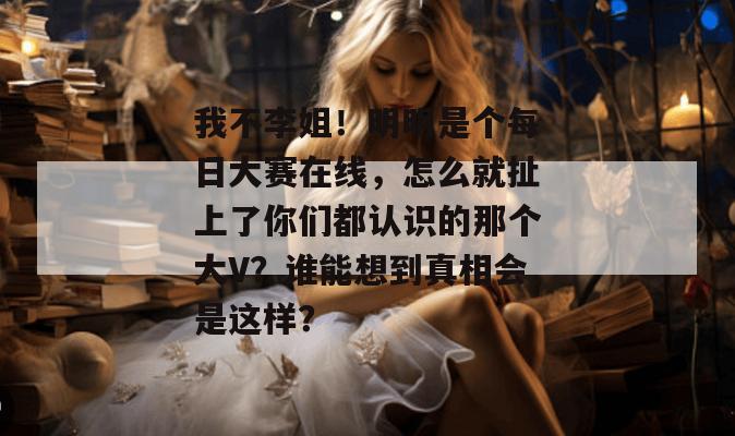我不李姐!明明是个每日大赛在线,怎么就扯上了你们都认识的那个大V?谁能想到真相会是这样? 我不李姐!明明是个每日大赛在线,怎么就扯上了你们都认识的那个大V?谁能想到真相会是这样?