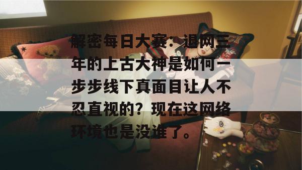 解密每日大赛:退网三年的上古大神是如何一步步线下真面目让人不忍直视的?现在这网络环境也是没谁了。 解密每日大赛:退网三年的上古大神是如何一步步线下真面目让人不忍直视的?现在这网络环境也是没谁了。