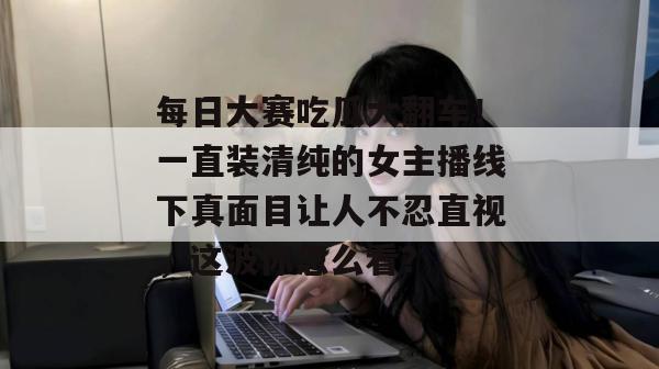 每日大赛吃瓜大翻车！一直装清纯的女主播线下真面目让人不忍直视，这波你怎么看？
