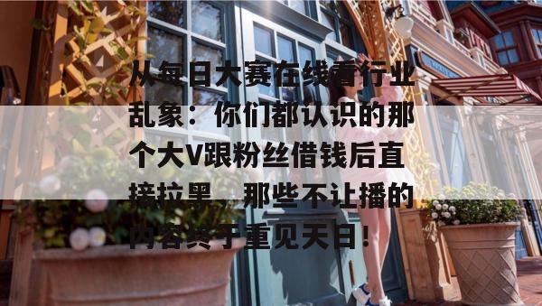 从每日大赛在线看行业乱象：你们都认识的那个大V跟粉丝借钱后直接拉黑，那些不让播的内容终于重见天日！