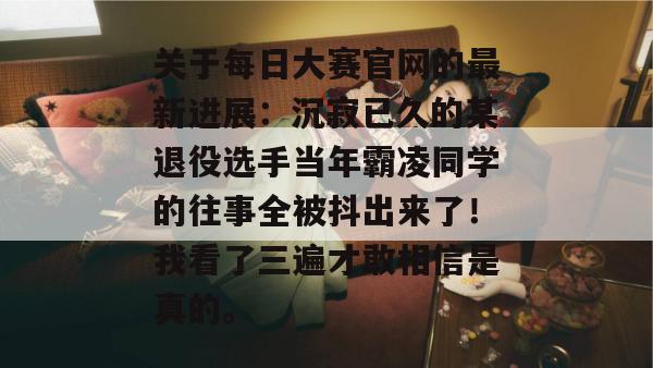 关于每日大赛官网的最新进展：沉寂已久的某退役选手当年霸凌同学的往事全被抖出来了！我看了三遍才敢相信是真的。