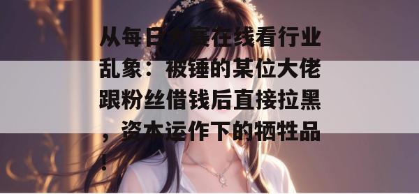 从每日大赛在线看行业乱象：被锤的某位大佬跟粉丝借钱后直接拉黑，资本运作下的牺牲品！